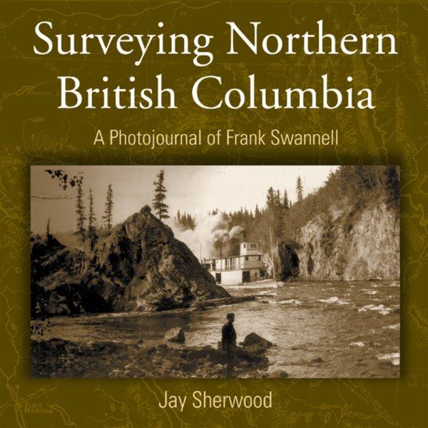 Surveying Northern British Columbia : a photojournal of Frank Swannell / Jay Sherwood.