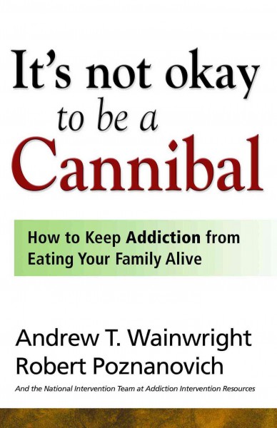 It's not okay to be a cannibal [electronic resource] : how to keep addiction from eating your family alive / Andrew T. Wainwright and Robert Poznanovich, and the National Intervention Team at Addiction Intervention Resources.