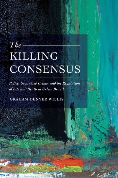 The killing consensus : police, organized crime, and the regulation of life and death in urban Brazil / Graham Denyer Willis.