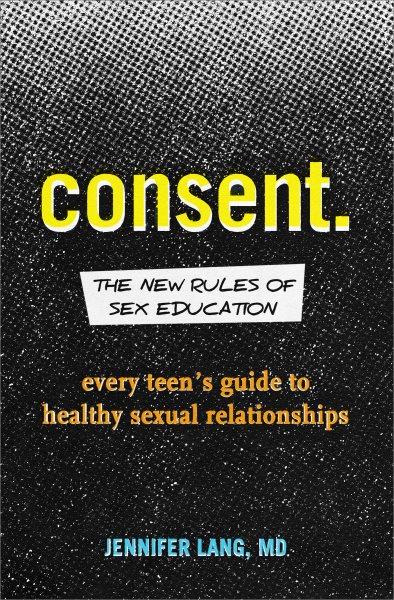 Consent : the new rules of sex education : every teen's guide to healthy sexual relationships / Jennifer Lang, MD.