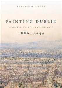 Painting Dublin, 1886-1949 : visualising a changing city / Kathryn Milligan.