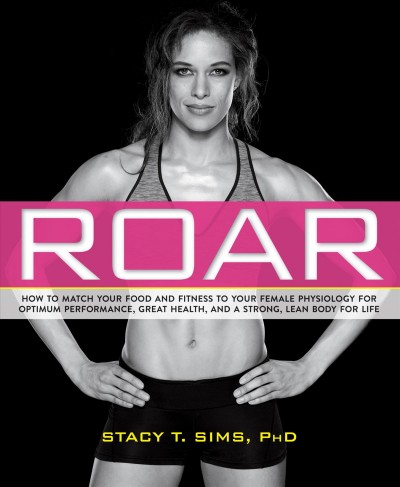 Roar : how to match your food and fitness to your unique female physiology for optimum performance, great health, and a strong, lean body for life / Stacy T. Sims, PhD.