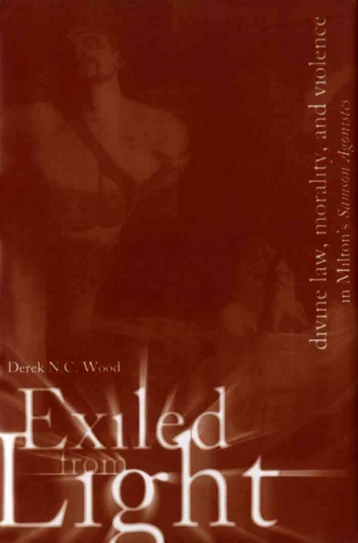 Exiled From Light : Divine Law, Morality, and Violence in Milton's Samson Agonistes / Derek N.C. Wood.